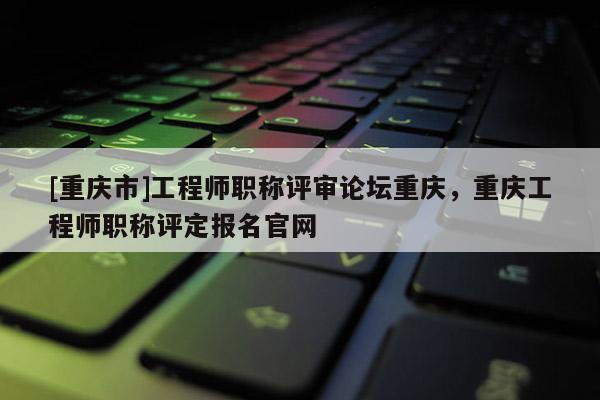[重慶市]工程師職稱評審論壇重慶，重慶工程師職稱評定報名官網(wǎng)