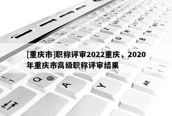 [重慶市]職稱評(píng)審2022重慶，2020年重慶市高級(jí)職稱評(píng)審結(jié)果