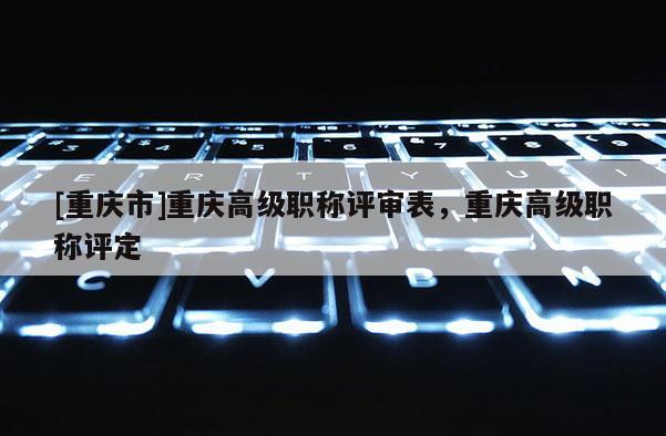 [重慶市]重慶高級(jí)職稱評(píng)審表，重慶高級(jí)職稱評(píng)定