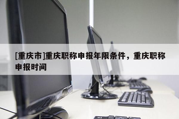 [重慶市]重慶職稱申報(bào)年限條件，重慶職稱申報(bào)時(shí)間