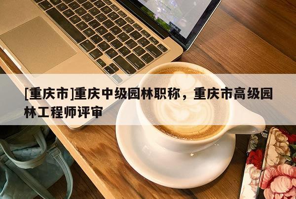 [重慶市]重慶中級園林職稱，重慶市高級園林工程師評審