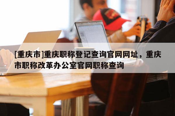 [重慶市]重慶職稱(chēng)登記查詢(xún)官網(wǎng)網(wǎng)址，重慶市職稱(chēng)改革辦公室官網(wǎng)職稱(chēng)查詢(xún)