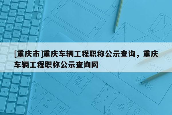 [重慶市]重慶車輛工程職稱公示查詢，重慶車輛工程職稱公示查詢網(wǎng)