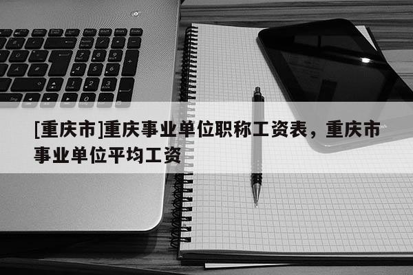 [重慶市]重慶事業(yè)單位職稱工資表，重慶市事業(yè)單位平均工資