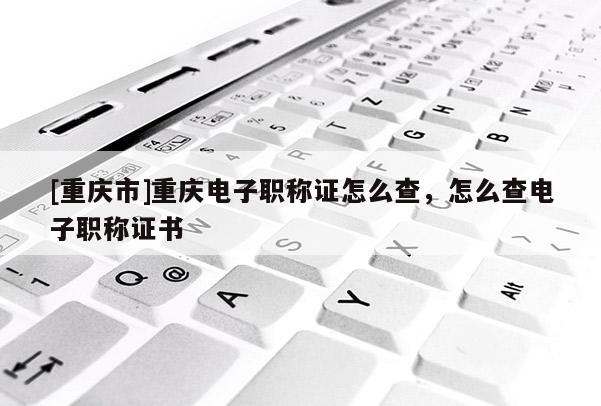 [重慶市]重慶電子職稱證怎么查，怎么查電子職稱證書
