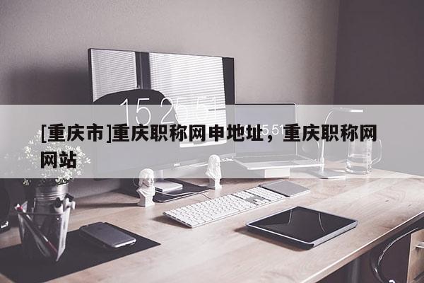 [重慶市]重慶職稱網(wǎng)申地址，重慶職稱網(wǎng) 網(wǎng)站
