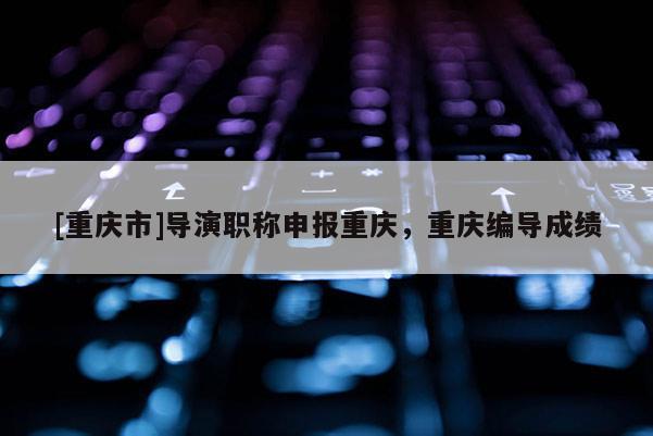 [重慶市]導(dǎo)演職稱申報(bào)重慶，重慶編導(dǎo)成績
