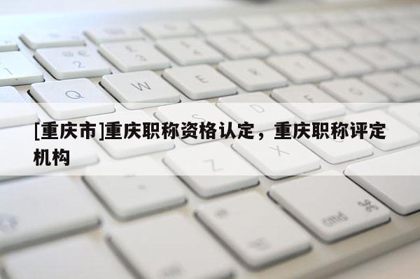 [重慶市]重慶職稱資格認(rèn)定，重慶職稱評定機(jī)構(gòu)