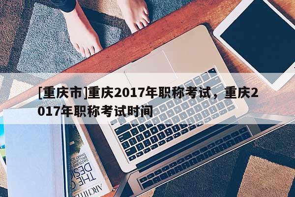 [重慶市]重慶2017年職稱考試，重慶2017年職稱考試時(shí)間