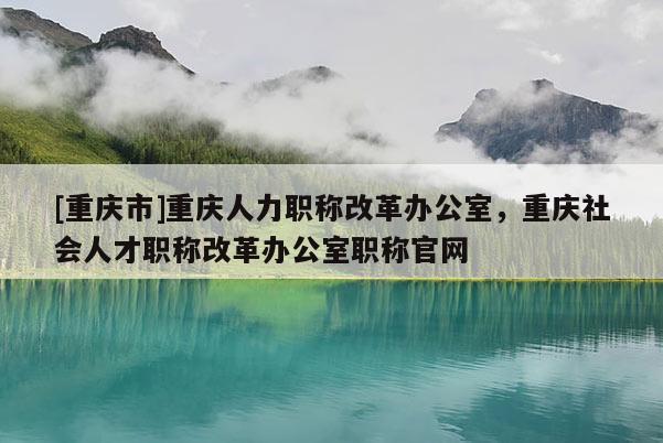 [重慶市]重慶人力職稱改革辦公室，重慶社會人才職稱改革辦公室職稱官網(wǎng)