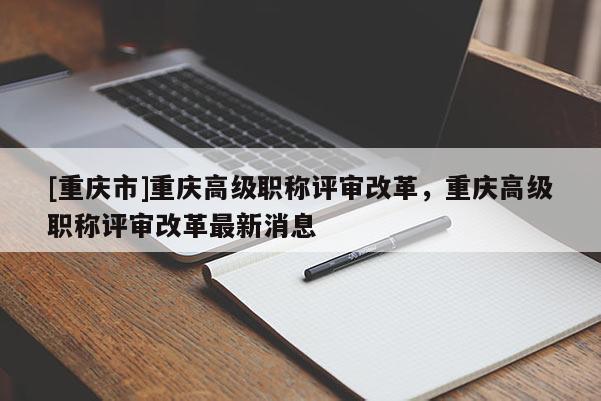 [重慶市]重慶高級職稱評審改革，重慶高級職稱評審改革最新消息