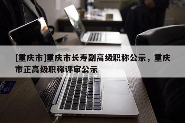 [重慶市]重慶市長(zhǎng)壽副高級(jí)職稱(chēng)公示，重慶市正高級(jí)職稱(chēng)評(píng)審公示