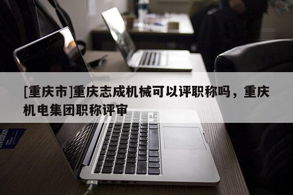 [重慶市]重慶志成機(jī)械可以評(píng)職稱嗎，重慶機(jī)電集團(tuán)職稱評(píng)審
