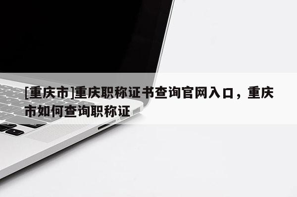 [重慶市]重慶職稱證書查詢官網(wǎng)入口，重慶市如何查詢職稱證