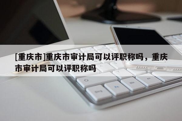 [重慶市]重慶市審計(jì)局可以評職稱嗎，重慶市審計(jì)局可以評職稱嗎