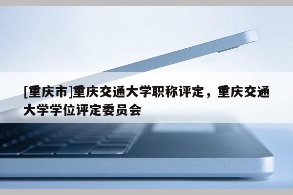 [重慶市]重慶交通大學職稱評定，重慶交通大學學位評定委員會