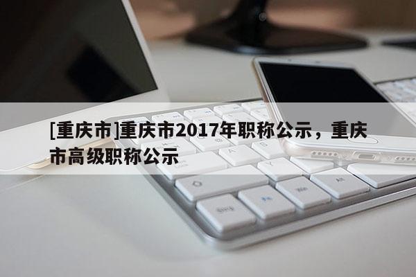 [重慶市]重慶市2017年職稱公示，重慶市高級職稱公示