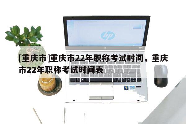 [重慶市]重慶市22年職稱考試時間，重慶市22年職稱考試時間表