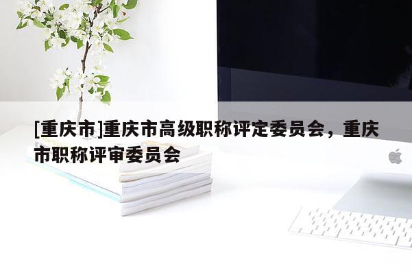 [重慶市]重慶市高級(jí)職稱評(píng)定委員會(huì)，重慶市職稱評(píng)審委員會(huì)