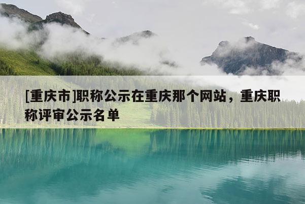 [重慶市]職稱公示在重慶那個(gè)網(wǎng)站，重慶職稱評審公示名單
