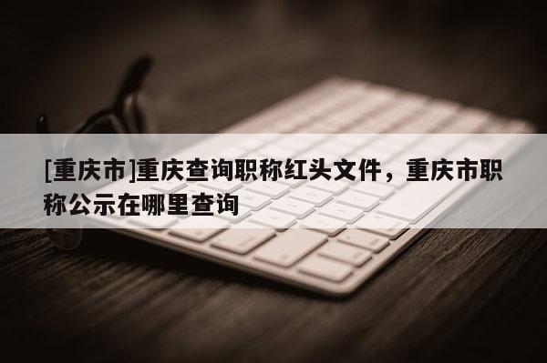 [重慶市]重慶查詢職稱紅頭文件，重慶市職稱公示在哪里查詢