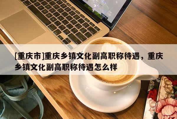 [重慶市]重慶鄉(xiāng)鎮(zhèn)文化副高職稱(chēng)待遇，重慶鄉(xiāng)鎮(zhèn)文化副高職稱(chēng)待遇怎么樣