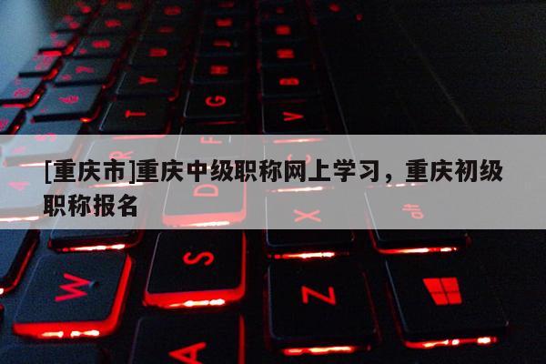 [重慶市]重慶中級職稱網(wǎng)上學(xué)習(xí)，重慶初級職稱報(bào)名