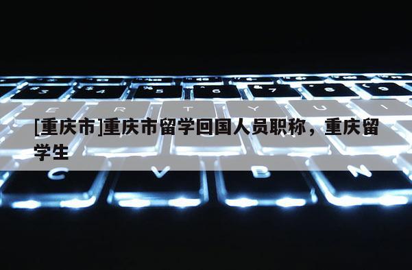 [重慶市]重慶市留學(xué)回國人員職稱，重慶留學(xué)生