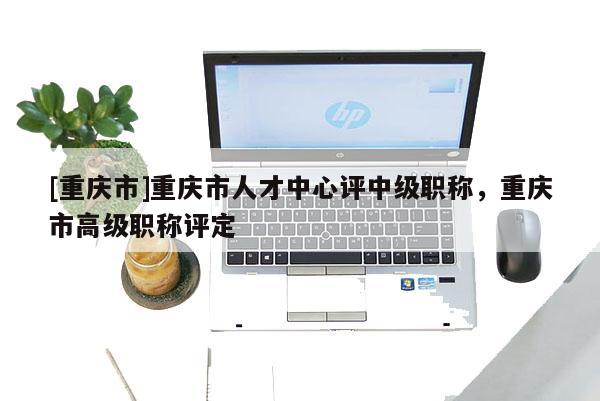 [重慶市]重慶市人才中心評(píng)中級(jí)職稱，重慶市高級(jí)職稱評(píng)定