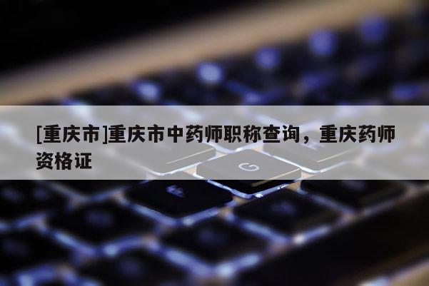 [重慶市]重慶市中藥師職稱查詢，重慶藥師資格證