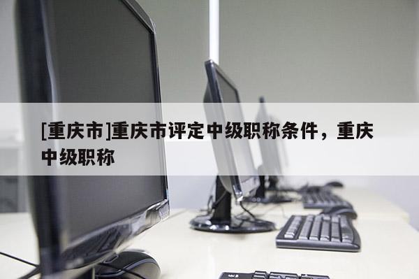 [重慶市]重慶市評定中級職稱條件，重慶 中級職稱