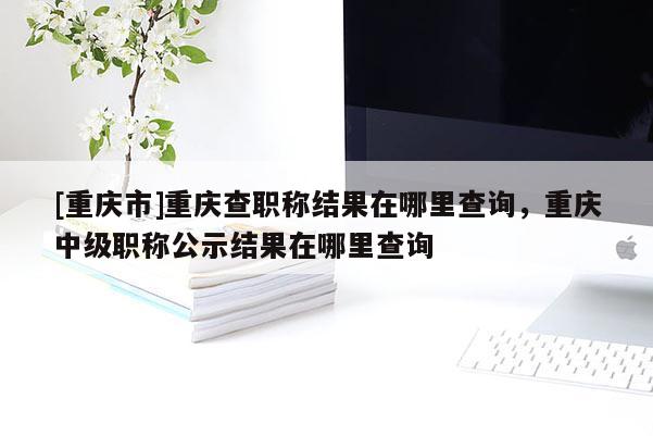 [重慶市]重慶查職稱結(jié)果在哪里查詢，重慶中級(jí)職稱公示結(jié)果在哪里查詢