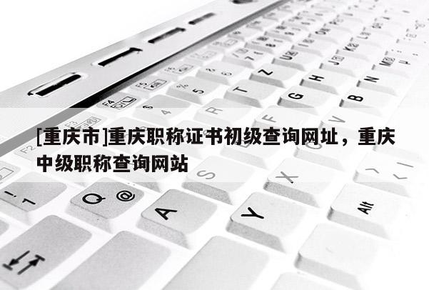 [重慶市]重慶職稱證書初級查詢網(wǎng)址，重慶中級職稱查詢網(wǎng)站