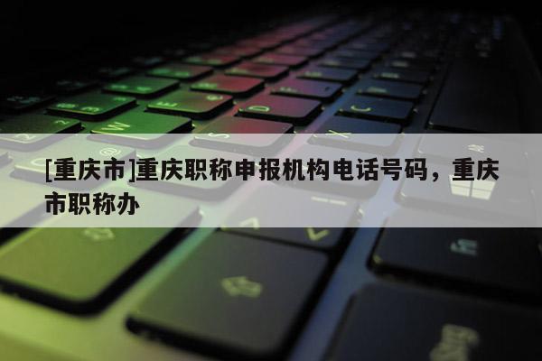 [重慶市]重慶職稱申報機構(gòu)電話號碼，重慶市職稱辦
