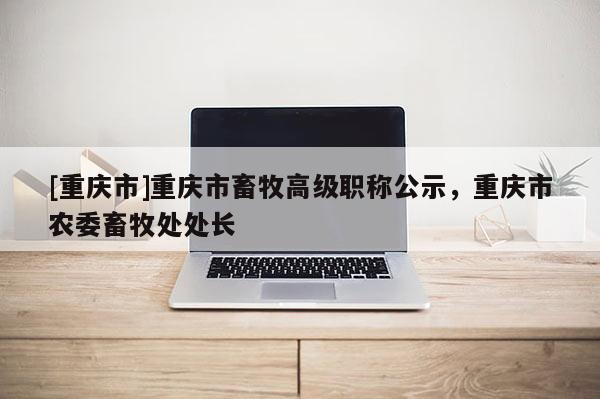 [重慶市]重慶市畜牧高級(jí)職稱公示，重慶市農(nóng)委畜牧處處長(zhǎng)