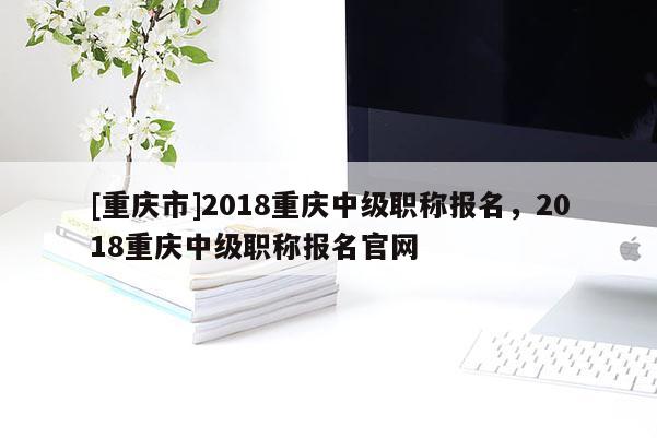 [重慶市]2018重慶中級職稱報名，2018重慶中級職稱報名官網(wǎng)