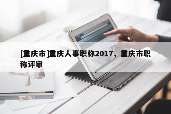 [重慶市]重慶人事職稱2017，重慶市職稱評審