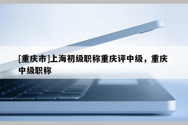 [重慶市]上海初級職稱重慶評中級，重慶 中級職稱