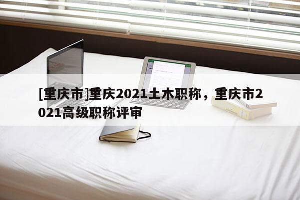 [重慶市]重慶2021土木職稱，重慶市2021高級職稱評審