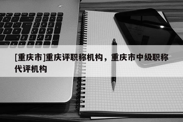 [重慶市]重慶評(píng)職稱機(jī)構(gòu)，重慶市中級(jí)職稱代評(píng)機(jī)構(gòu)