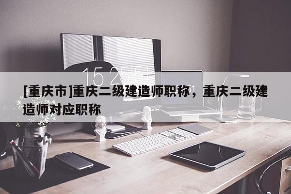 [重慶市]重慶二級建造師職稱，重慶二級建造師對應(yīng)職稱