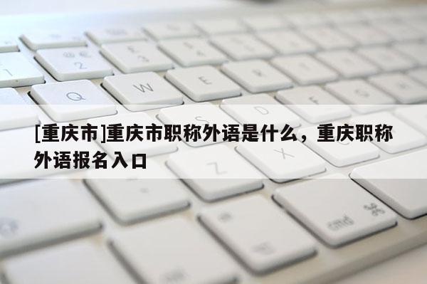 [重慶市]重慶市職稱外語是什么，重慶職稱外語報(bào)名入口