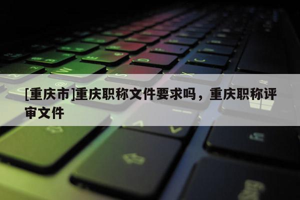 [重慶市]重慶職稱文件要求嗎，重慶職稱評(píng)審文件
