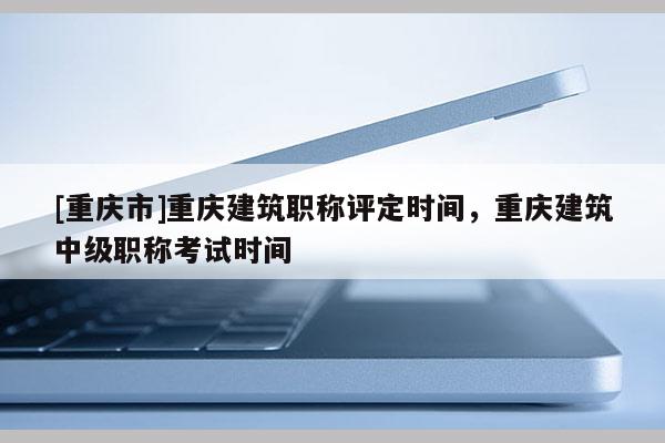 [重慶市]重慶建筑職稱評定時間，重慶建筑中級職稱考試時間