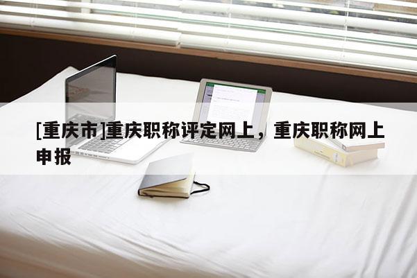 [重慶市]重慶職稱評定網(wǎng)上，重慶職稱網(wǎng)上申報