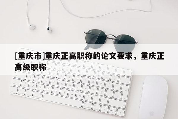 [重慶市]重慶正高職稱的論文要求，重慶正高級(jí)職稱