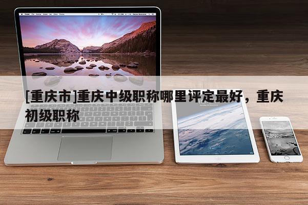 [重慶市]重慶中級職稱哪里評定最好，重慶初級職稱