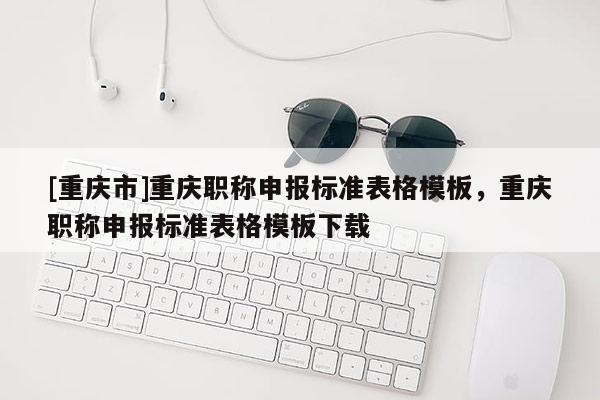 [重慶市]重慶職稱申報標準表格模板，重慶職稱申報標準表格模板下載