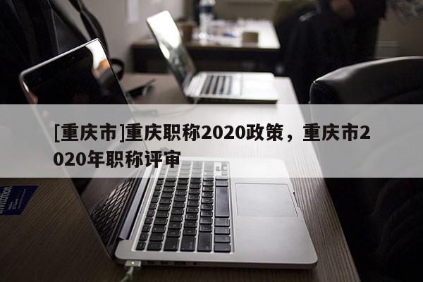 [重慶市]重慶職稱2020政策，重慶市2020年職稱評審