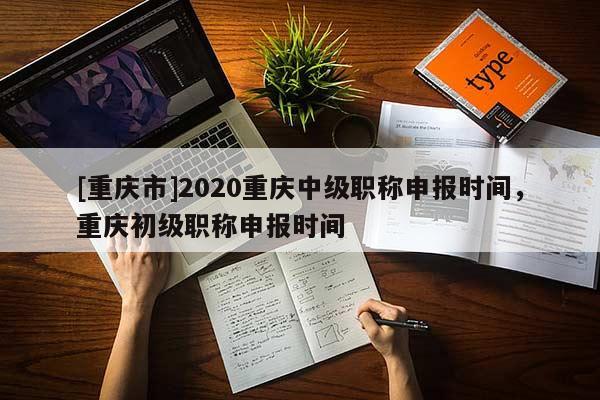 [重慶市]2020重慶中級職稱申報時間，重慶初級職稱申報時間